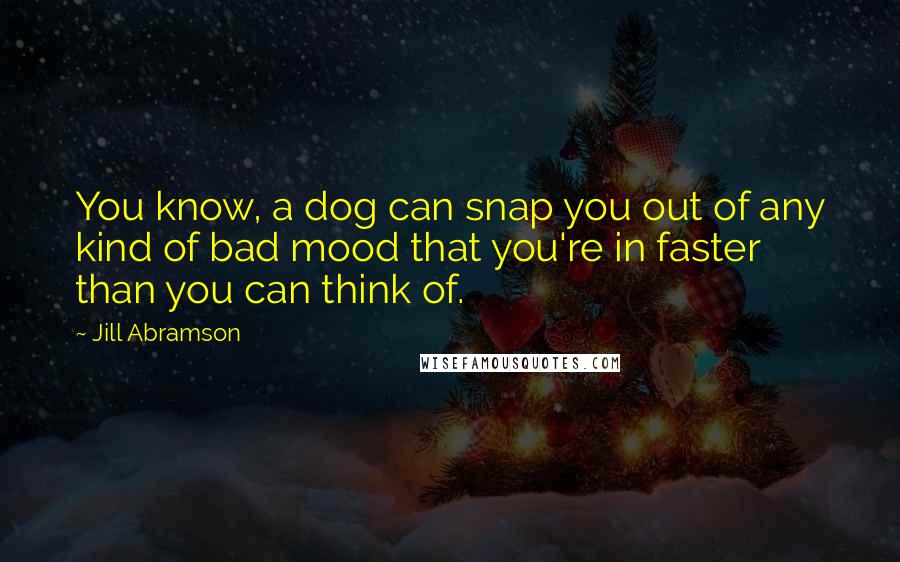 Jill Abramson Quotes: You know, a dog can snap you out of any kind of bad mood that you're in faster than you can think of.