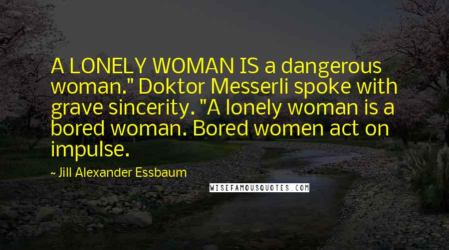 Jill Alexander Essbaum Quotes: A LONELY WOMAN IS a dangerous woman." Doktor Messerli spoke with grave sincerity. "A lonely woman is a bored woman. Bored women act on impulse.