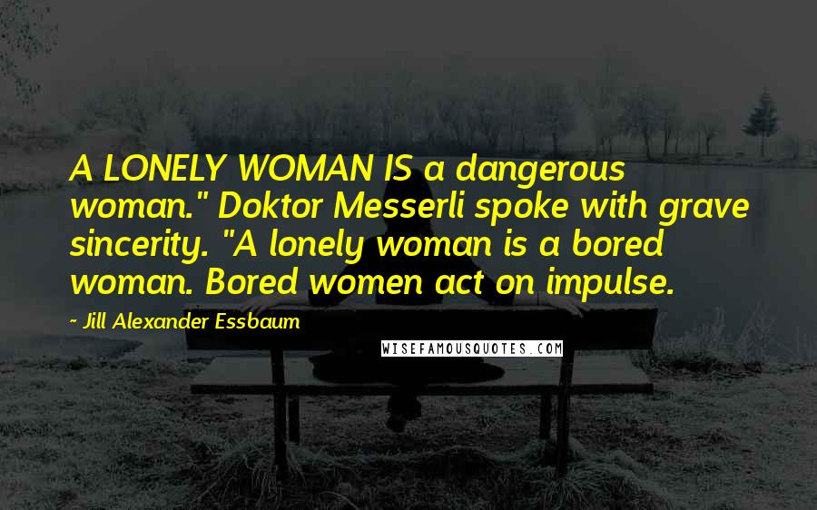 Jill Alexander Essbaum Quotes: A LONELY WOMAN IS a dangerous woman." Doktor Messerli spoke with grave sincerity. "A lonely woman is a bored woman. Bored women act on impulse.