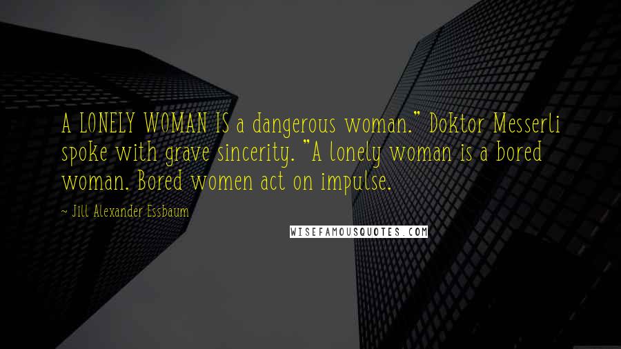 Jill Alexander Essbaum Quotes: A LONELY WOMAN IS a dangerous woman." Doktor Messerli spoke with grave sincerity. "A lonely woman is a bored woman. Bored women act on impulse.