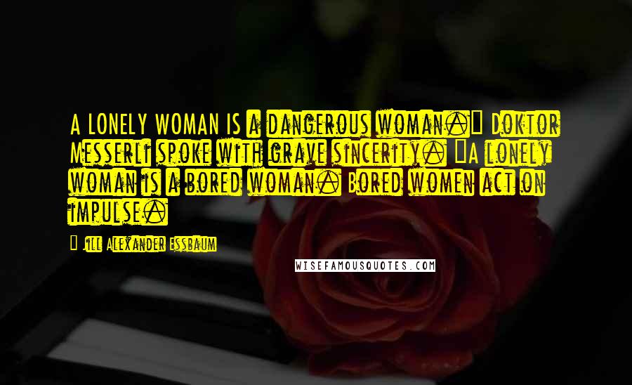 Jill Alexander Essbaum Quotes: A LONELY WOMAN IS a dangerous woman." Doktor Messerli spoke with grave sincerity. "A lonely woman is a bored woman. Bored women act on impulse.