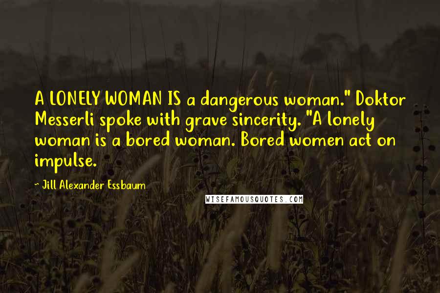 Jill Alexander Essbaum Quotes: A LONELY WOMAN IS a dangerous woman." Doktor Messerli spoke with grave sincerity. "A lonely woman is a bored woman. Bored women act on impulse.