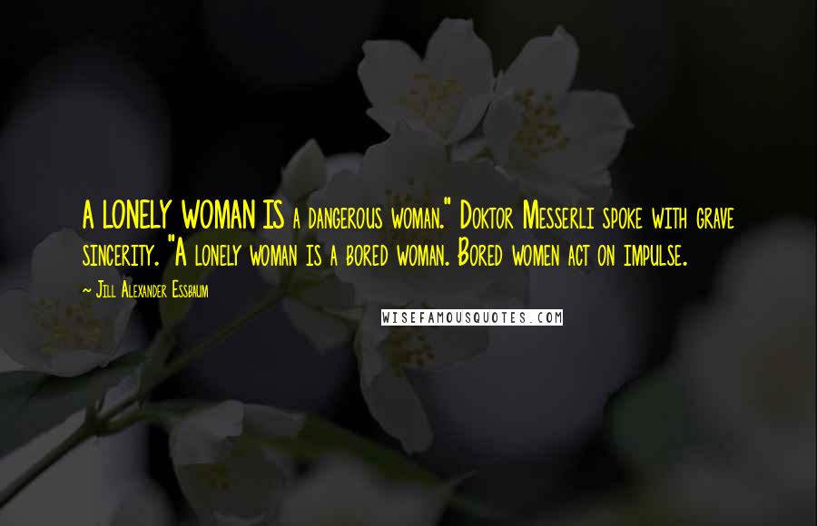 Jill Alexander Essbaum Quotes: A LONELY WOMAN IS a dangerous woman." Doktor Messerli spoke with grave sincerity. "A lonely woman is a bored woman. Bored women act on impulse.