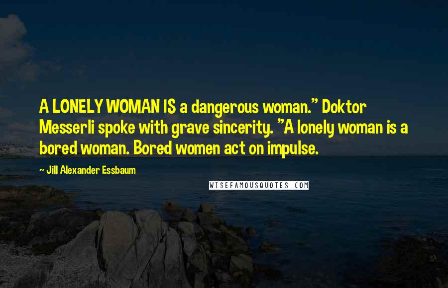 Jill Alexander Essbaum Quotes: A LONELY WOMAN IS a dangerous woman." Doktor Messerli spoke with grave sincerity. "A lonely woman is a bored woman. Bored women act on impulse.
