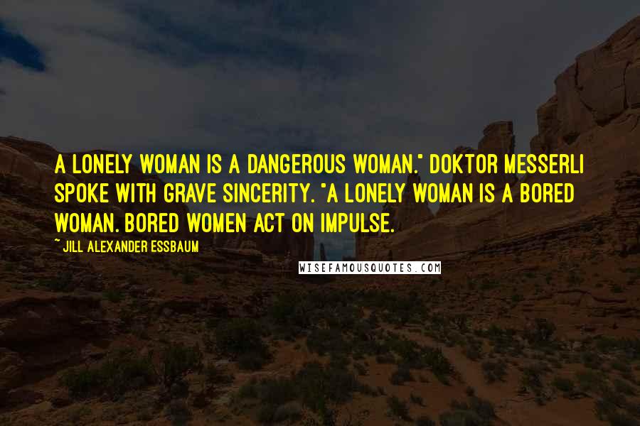 Jill Alexander Essbaum Quotes: A LONELY WOMAN IS a dangerous woman." Doktor Messerli spoke with grave sincerity. "A lonely woman is a bored woman. Bored women act on impulse.