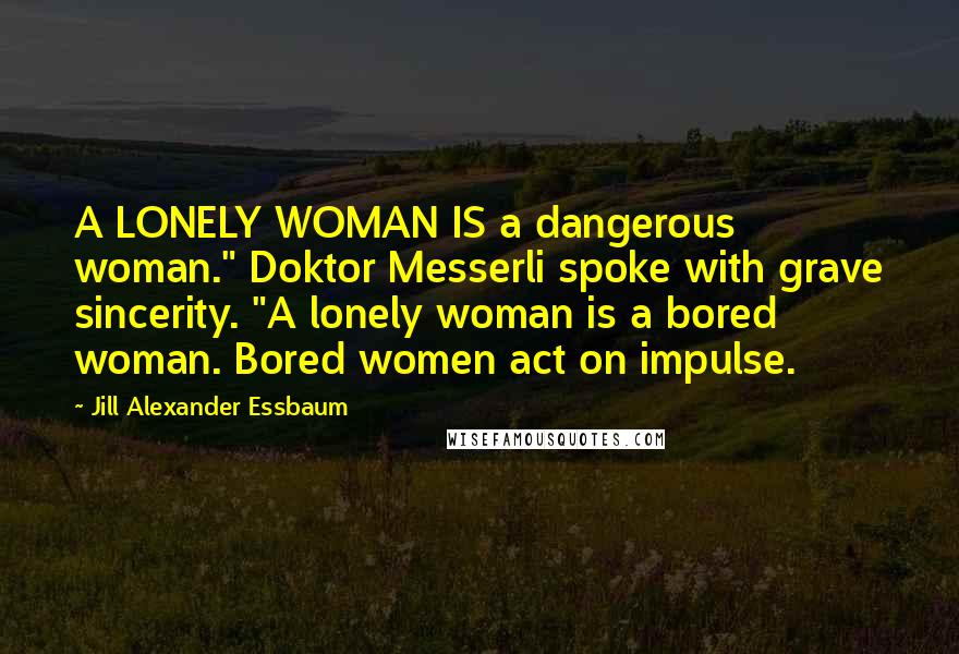 Jill Alexander Essbaum Quotes: A LONELY WOMAN IS a dangerous woman." Doktor Messerli spoke with grave sincerity. "A lonely woman is a bored woman. Bored women act on impulse.