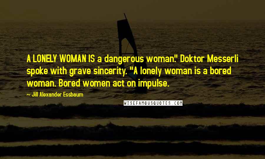 Jill Alexander Essbaum Quotes: A LONELY WOMAN IS a dangerous woman." Doktor Messerli spoke with grave sincerity. "A lonely woman is a bored woman. Bored women act on impulse.