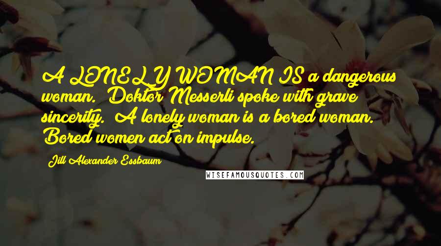 Jill Alexander Essbaum Quotes: A LONELY WOMAN IS a dangerous woman." Doktor Messerli spoke with grave sincerity. "A lonely woman is a bored woman. Bored women act on impulse.