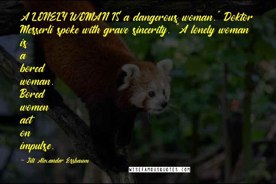 Jill Alexander Essbaum Quotes: A LONELY WOMAN IS a dangerous woman." Doktor Messerli spoke with grave sincerity. "A lonely woman is a bored woman. Bored women act on impulse.