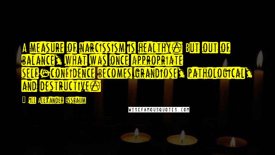Jill Alexander Essbaum Quotes: A measure of narcissism is healthy. But out of balance, what was once appropriate self-confidence becomes grandiose, pathological, and destructive.