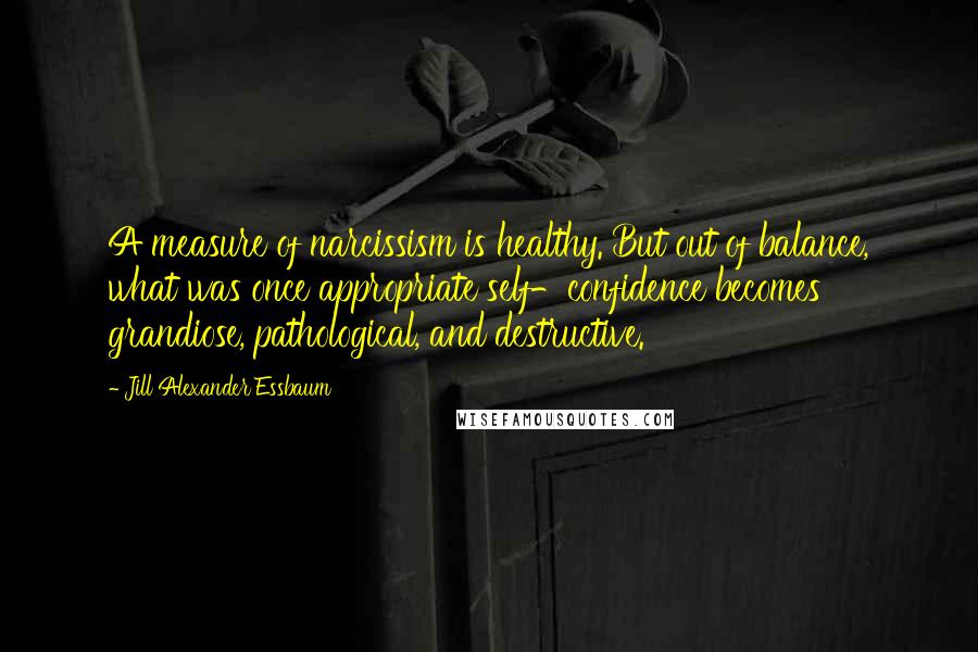 Jill Alexander Essbaum Quotes: A measure of narcissism is healthy. But out of balance, what was once appropriate self-confidence becomes grandiose, pathological, and destructive.