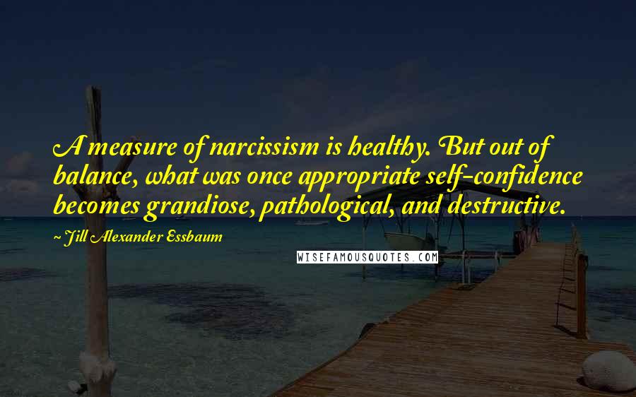 Jill Alexander Essbaum Quotes: A measure of narcissism is healthy. But out of balance, what was once appropriate self-confidence becomes grandiose, pathological, and destructive.