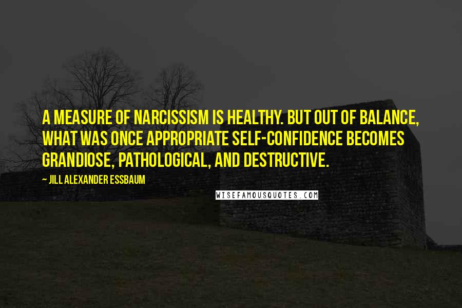 Jill Alexander Essbaum Quotes: A measure of narcissism is healthy. But out of balance, what was once appropriate self-confidence becomes grandiose, pathological, and destructive.