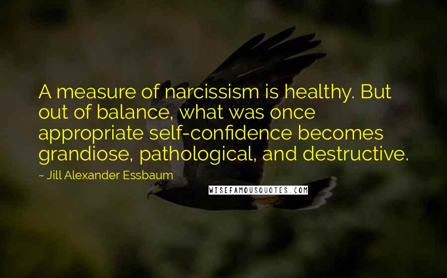Jill Alexander Essbaum Quotes: A measure of narcissism is healthy. But out of balance, what was once appropriate self-confidence becomes grandiose, pathological, and destructive.
