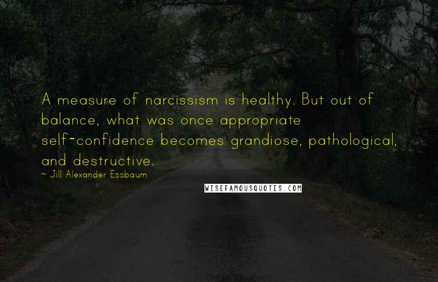 Jill Alexander Essbaum Quotes: A measure of narcissism is healthy. But out of balance, what was once appropriate self-confidence becomes grandiose, pathological, and destructive.