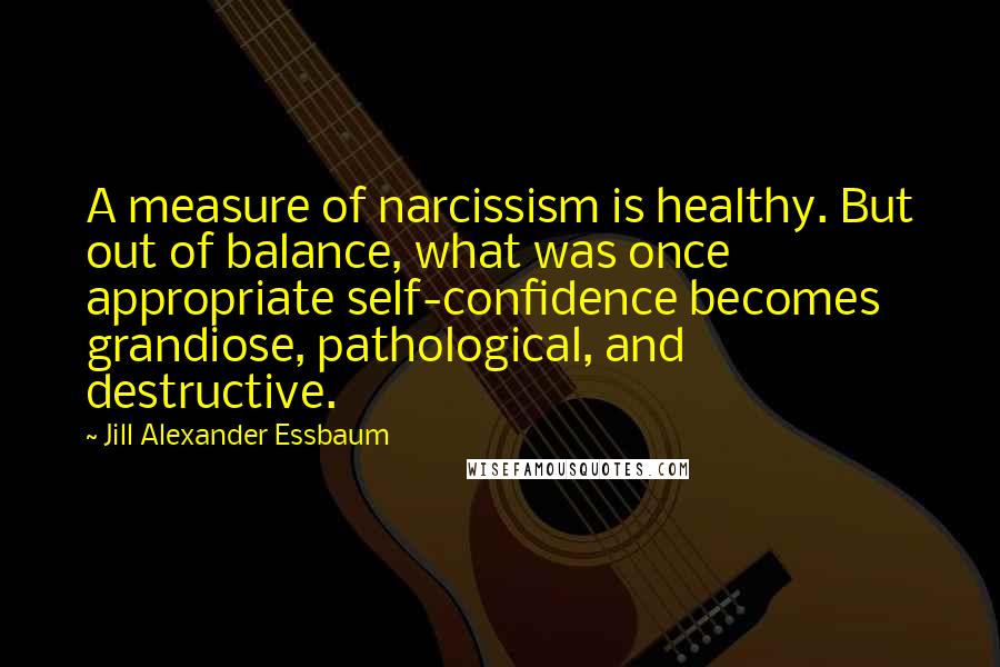 Jill Alexander Essbaum Quotes: A measure of narcissism is healthy. But out of balance, what was once appropriate self-confidence becomes grandiose, pathological, and destructive.