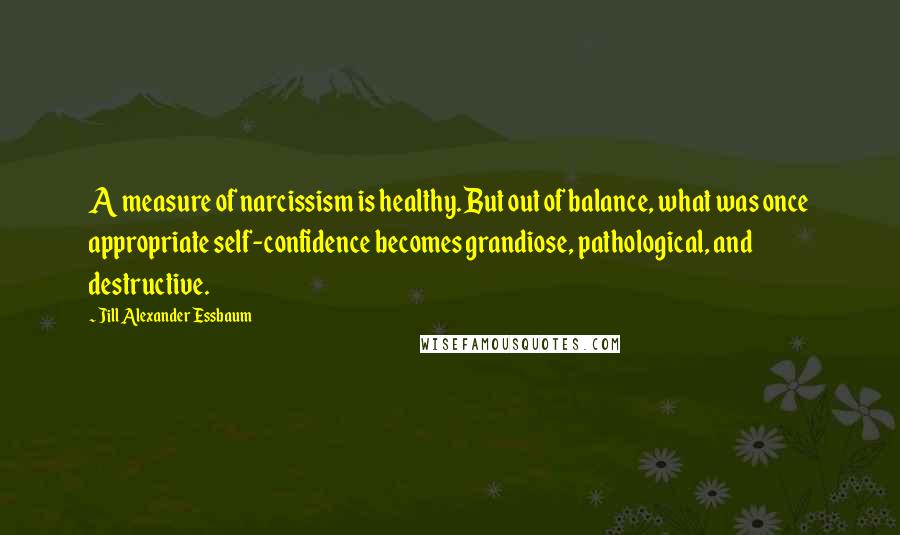 Jill Alexander Essbaum Quotes: A measure of narcissism is healthy. But out of balance, what was once appropriate self-confidence becomes grandiose, pathological, and destructive.