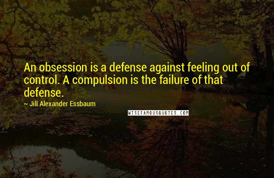 Jill Alexander Essbaum Quotes: An obsession is a defense against feeling out of control. A compulsion is the failure of that defense.