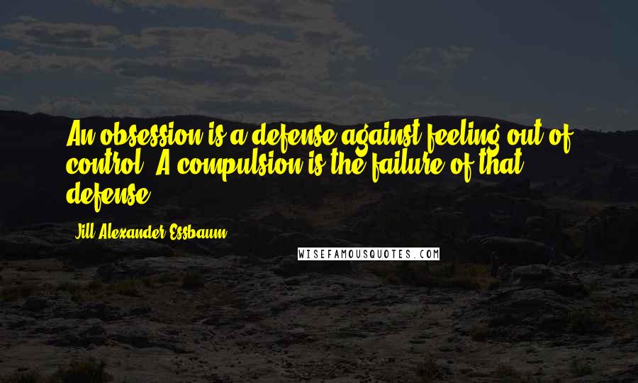 Jill Alexander Essbaum Quotes: An obsession is a defense against feeling out of control. A compulsion is the failure of that defense.