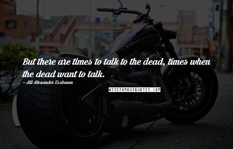 Jill Alexander Essbaum Quotes: But there are times to talk to the dead, times when the dead want to talk.