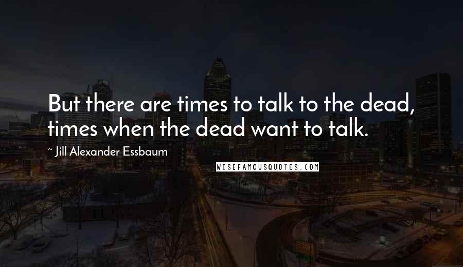 Jill Alexander Essbaum Quotes: But there are times to talk to the dead, times when the dead want to talk.