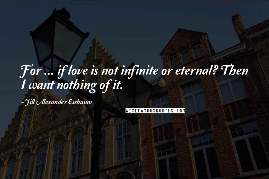 Jill Alexander Essbaum Quotes: For ... if love is not infinite or eternal? Then I want nothing of it.