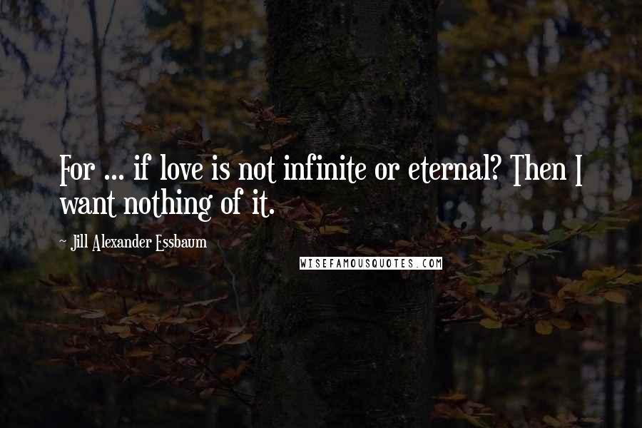 Jill Alexander Essbaum Quotes: For ... if love is not infinite or eternal? Then I want nothing of it.