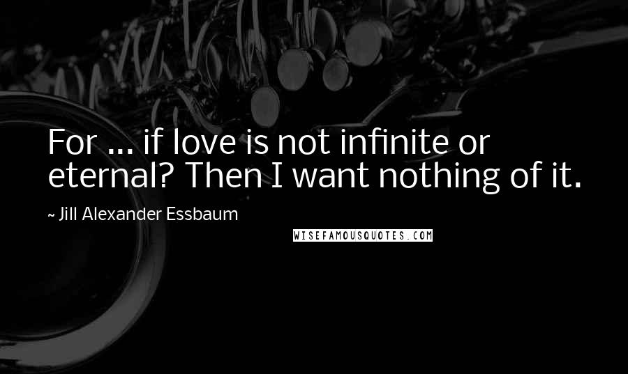 Jill Alexander Essbaum Quotes: For ... if love is not infinite or eternal? Then I want nothing of it.