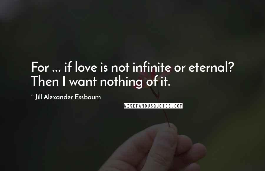 Jill Alexander Essbaum Quotes: For ... if love is not infinite or eternal? Then I want nothing of it.