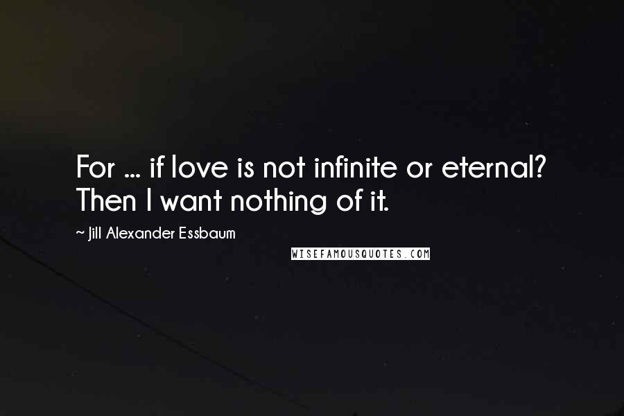 Jill Alexander Essbaum Quotes: For ... if love is not infinite or eternal? Then I want nothing of it.