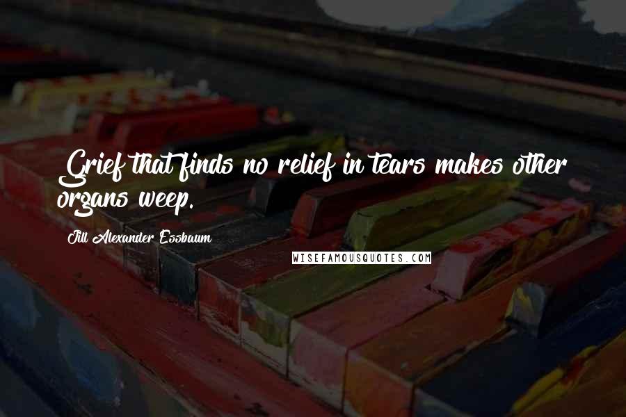 Jill Alexander Essbaum Quotes: Grief that finds no relief in tears makes other organs weep.