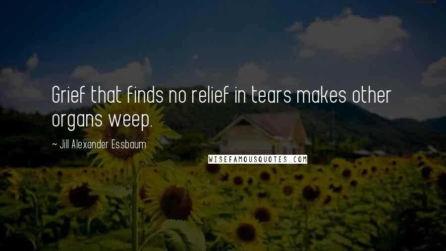 Jill Alexander Essbaum Quotes: Grief that finds no relief in tears makes other organs weep.