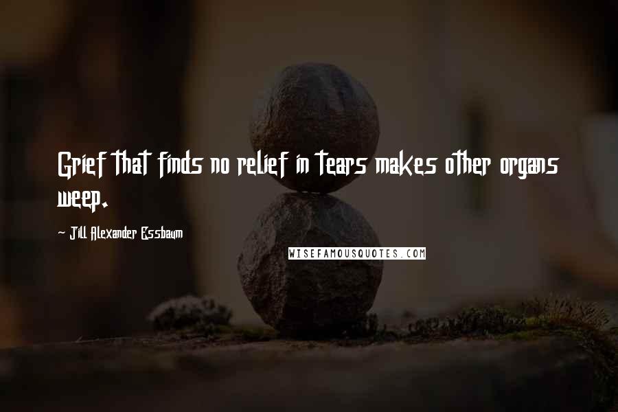 Jill Alexander Essbaum Quotes: Grief that finds no relief in tears makes other organs weep.