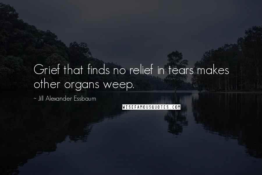 Jill Alexander Essbaum Quotes: Grief that finds no relief in tears makes other organs weep.