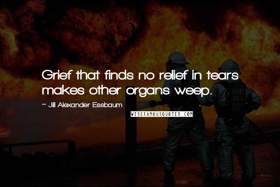 Jill Alexander Essbaum Quotes: Grief that finds no relief in tears makes other organs weep.