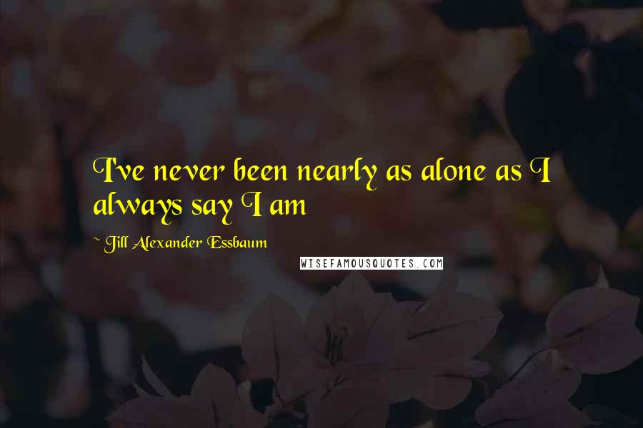 Jill Alexander Essbaum Quotes: I've never been nearly as alone as I always say I am