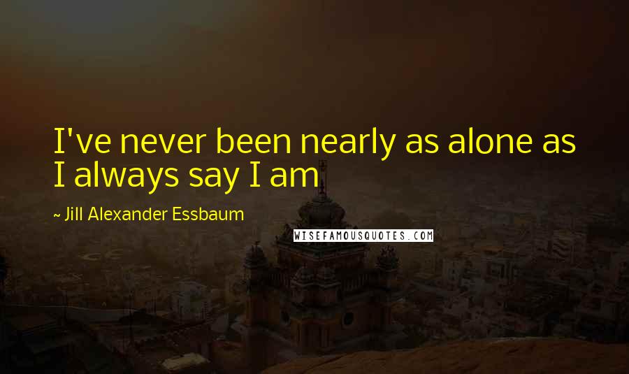 Jill Alexander Essbaum Quotes: I've never been nearly as alone as I always say I am