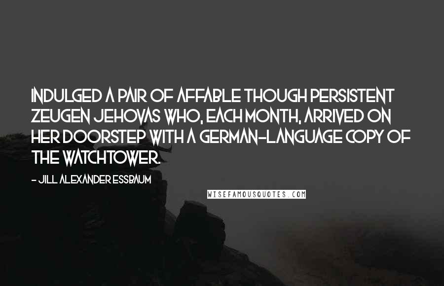 Jill Alexander Essbaum Quotes: Indulged a pair of affable though persistent Zeugen Jehovas who, each month, arrived on her doorstep with a German-language copy of The Watchtower.