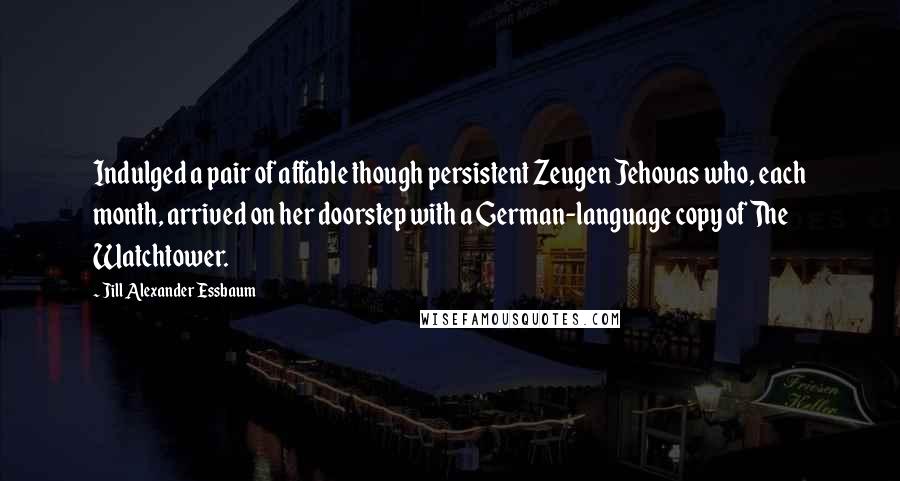 Jill Alexander Essbaum Quotes: Indulged a pair of affable though persistent Zeugen Jehovas who, each month, arrived on her doorstep with a German-language copy of The Watchtower.