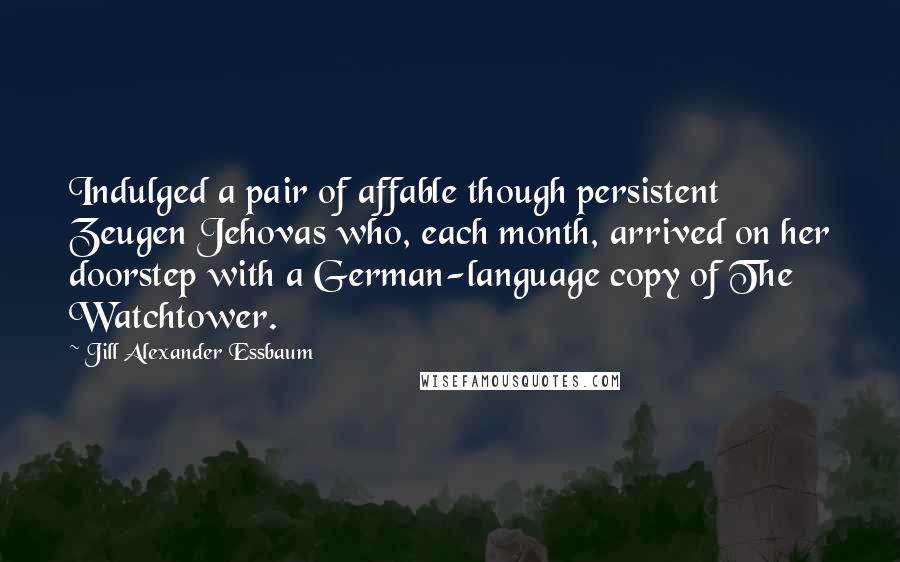 Jill Alexander Essbaum Quotes: Indulged a pair of affable though persistent Zeugen Jehovas who, each month, arrived on her doorstep with a German-language copy of The Watchtower.