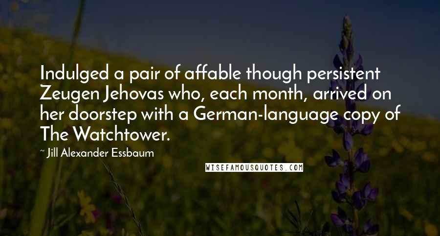 Jill Alexander Essbaum Quotes: Indulged a pair of affable though persistent Zeugen Jehovas who, each month, arrived on her doorstep with a German-language copy of The Watchtower.