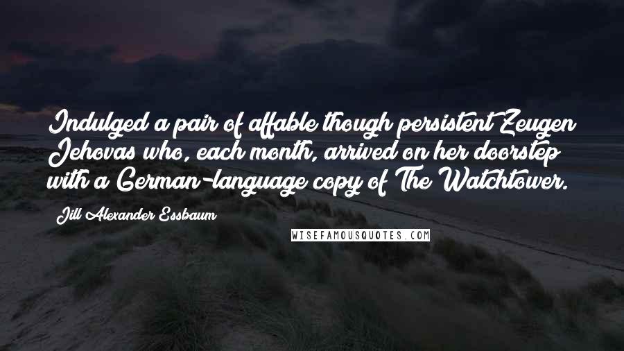 Jill Alexander Essbaum Quotes: Indulged a pair of affable though persistent Zeugen Jehovas who, each month, arrived on her doorstep with a German-language copy of The Watchtower.