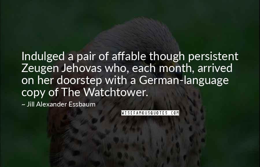 Jill Alexander Essbaum Quotes: Indulged a pair of affable though persistent Zeugen Jehovas who, each month, arrived on her doorstep with a German-language copy of The Watchtower.