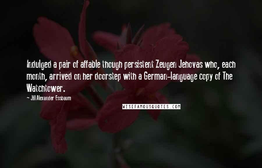 Jill Alexander Essbaum Quotes: Indulged a pair of affable though persistent Zeugen Jehovas who, each month, arrived on her doorstep with a German-language copy of The Watchtower.