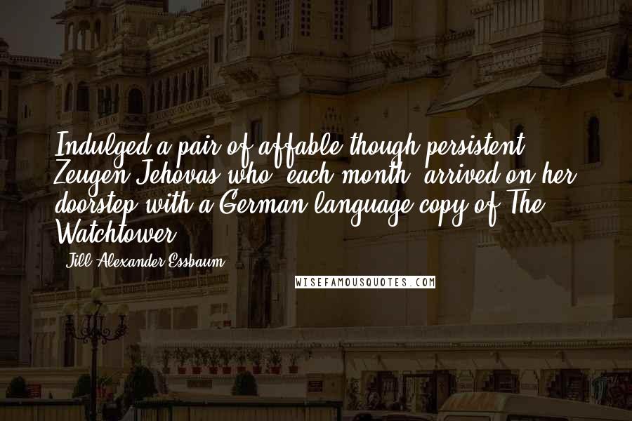 Jill Alexander Essbaum Quotes: Indulged a pair of affable though persistent Zeugen Jehovas who, each month, arrived on her doorstep with a German-language copy of The Watchtower.