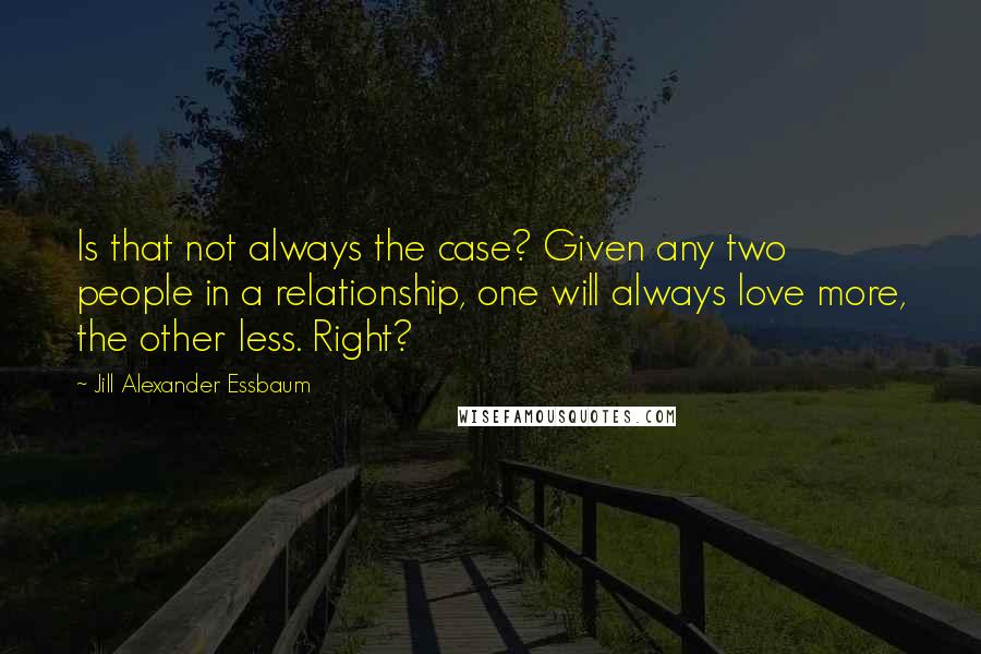 Jill Alexander Essbaum Quotes: Is that not always the case? Given any two people in a relationship, one will always love more, the other less. Right?
