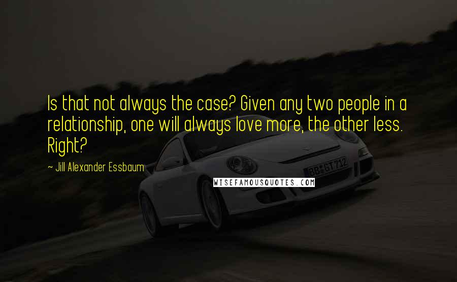 Jill Alexander Essbaum Quotes: Is that not always the case? Given any two people in a relationship, one will always love more, the other less. Right?