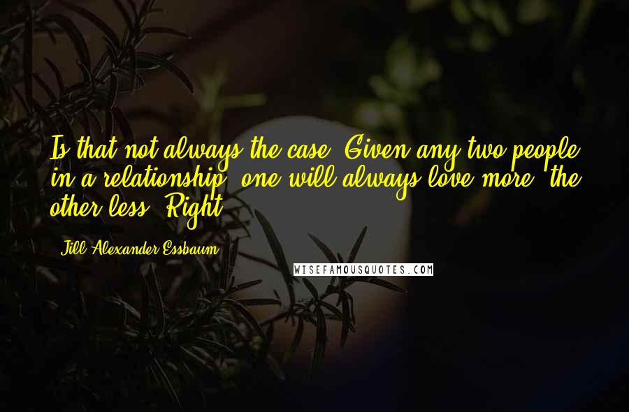 Jill Alexander Essbaum Quotes: Is that not always the case? Given any two people in a relationship, one will always love more, the other less. Right?