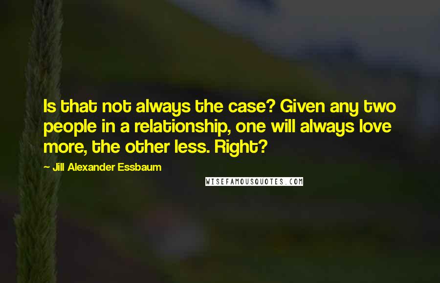 Jill Alexander Essbaum Quotes: Is that not always the case? Given any two people in a relationship, one will always love more, the other less. Right?
