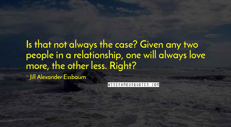 Jill Alexander Essbaum Quotes: Is that not always the case? Given any two people in a relationship, one will always love more, the other less. Right?